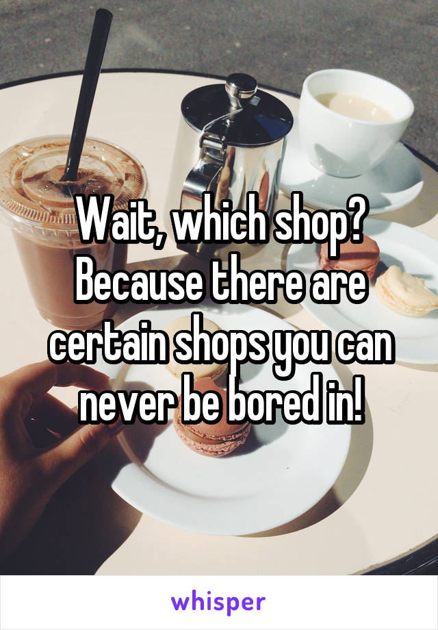 Wait, which shop?
Because there are certain shops you can never be bored in!