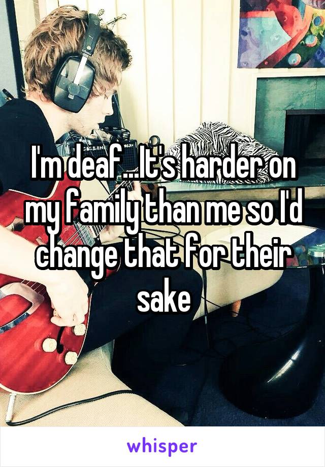 I'm deaf...It's harder on my family than me so I'd change that for their sake