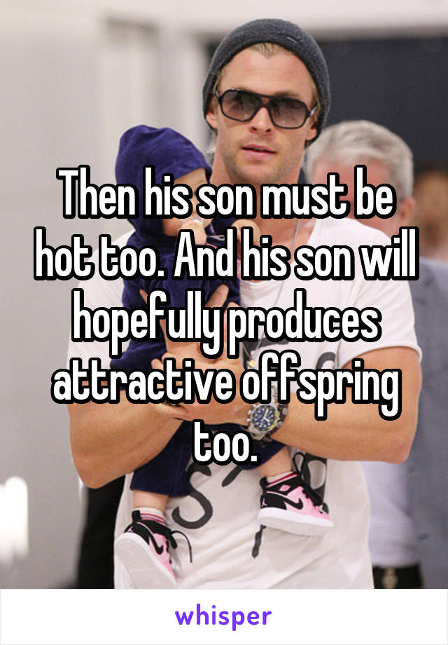 Then his son must be hot too. And his son will hopefully produces attractive offspring too.