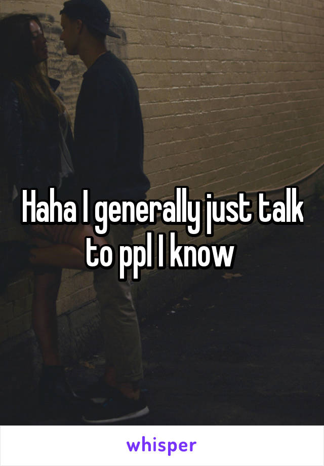 Haha I generally just talk to ppl I know 