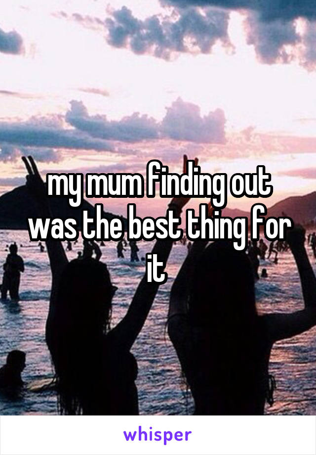 my mum finding out was the best thing for it 