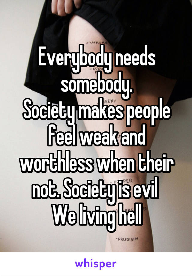Everybody needs somebody.
Society makes people feel weak and worthless when their not. Society is evil 
We living hell