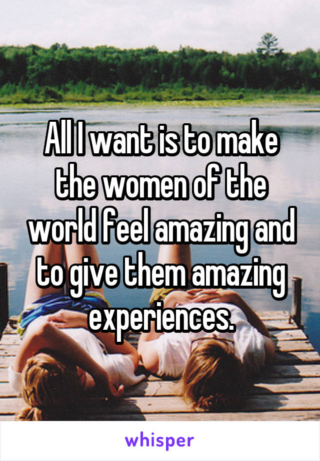All I want is to make the women of the world feel amazing and to give them amazing experiences.