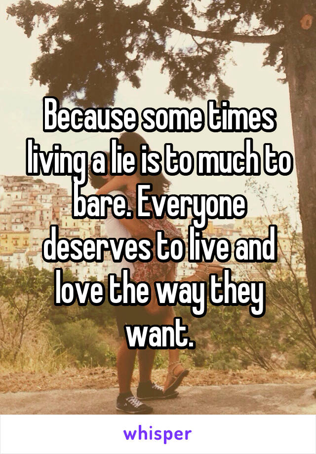 Because some times living a lie is to much to bare. Everyone deserves to live and love the way they want.