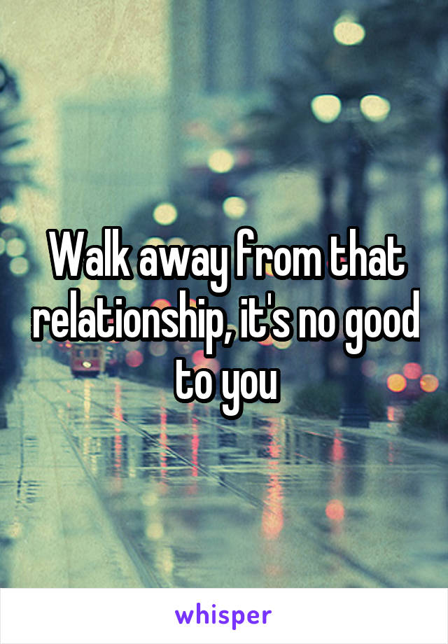 Walk away from that relationship, it's no good to you