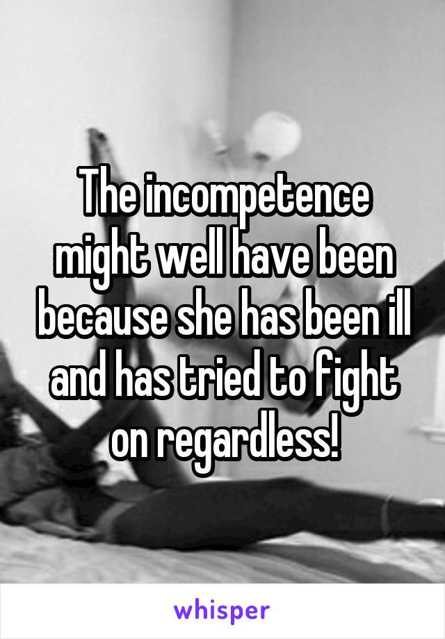 The incompetence might well have been because she has been ill and has tried to fight on regardless!