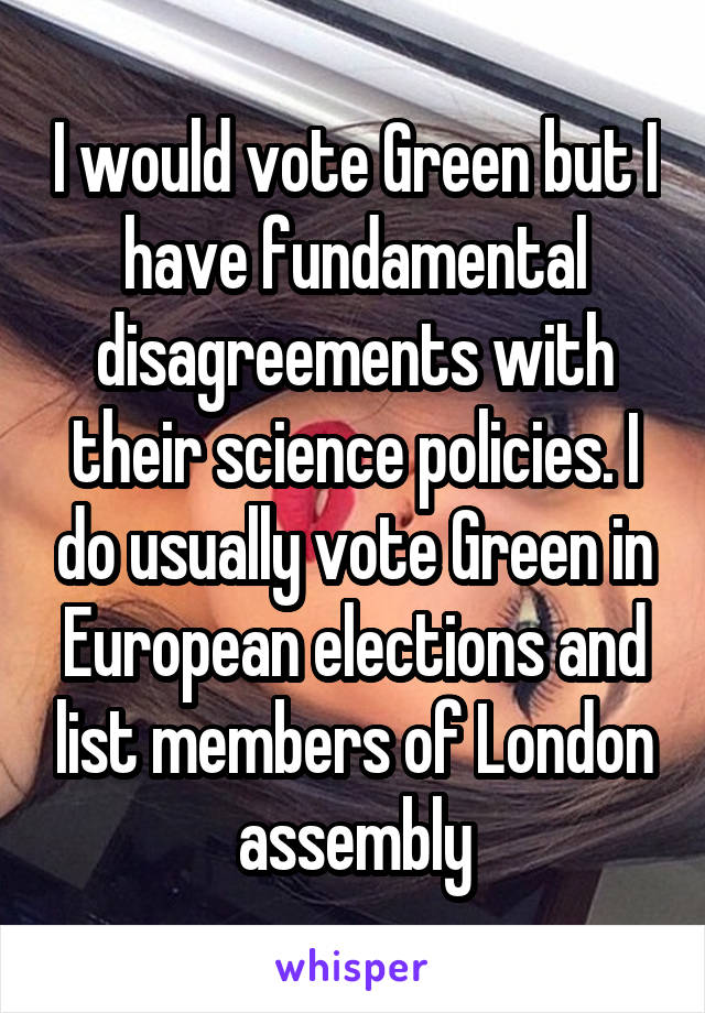I would vote Green but I have fundamental disagreements with their science policies. I do usually vote Green in European elections and list members of London assembly