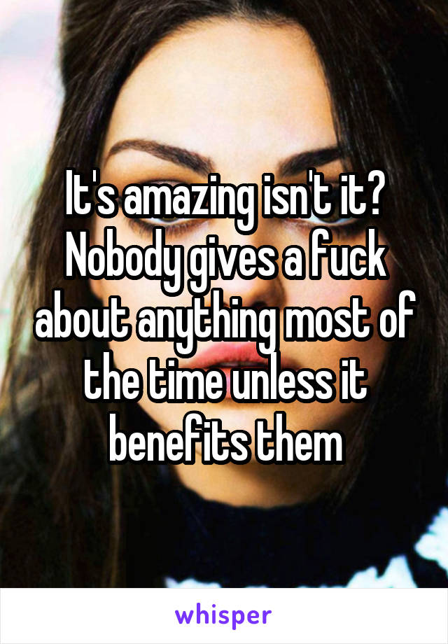 It's amazing isn't it? Nobody gives a fuck about anything most of the time unless it benefits them