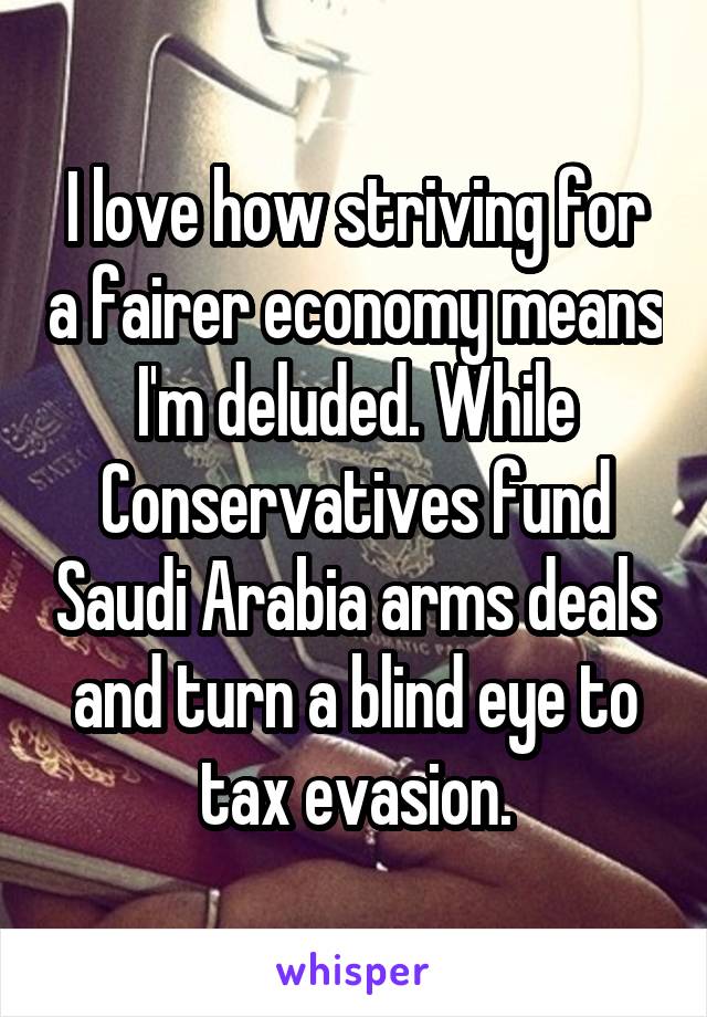 I love how striving for a fairer economy means I'm deluded. While Conservatives fund Saudi Arabia arms deals and turn a blind eye to tax evasion.