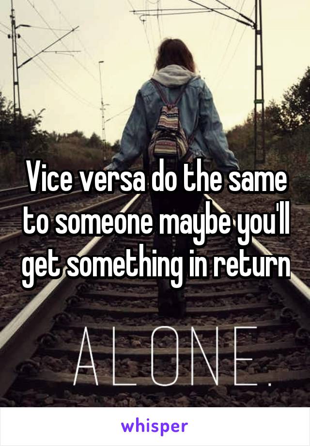Vice versa do the same to someone maybe you'll get something in return