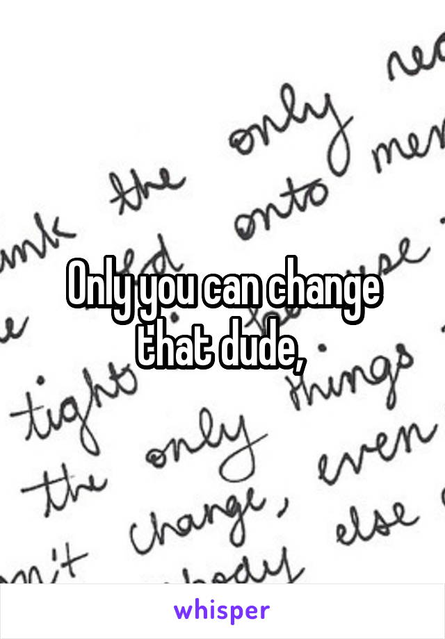 Only you can change that dude, 