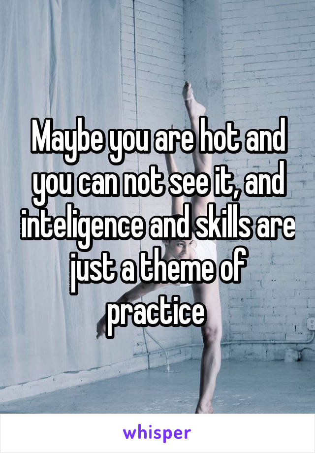 Maybe you are hot and you can not see it, and inteligence and skills are just a theme of practice 