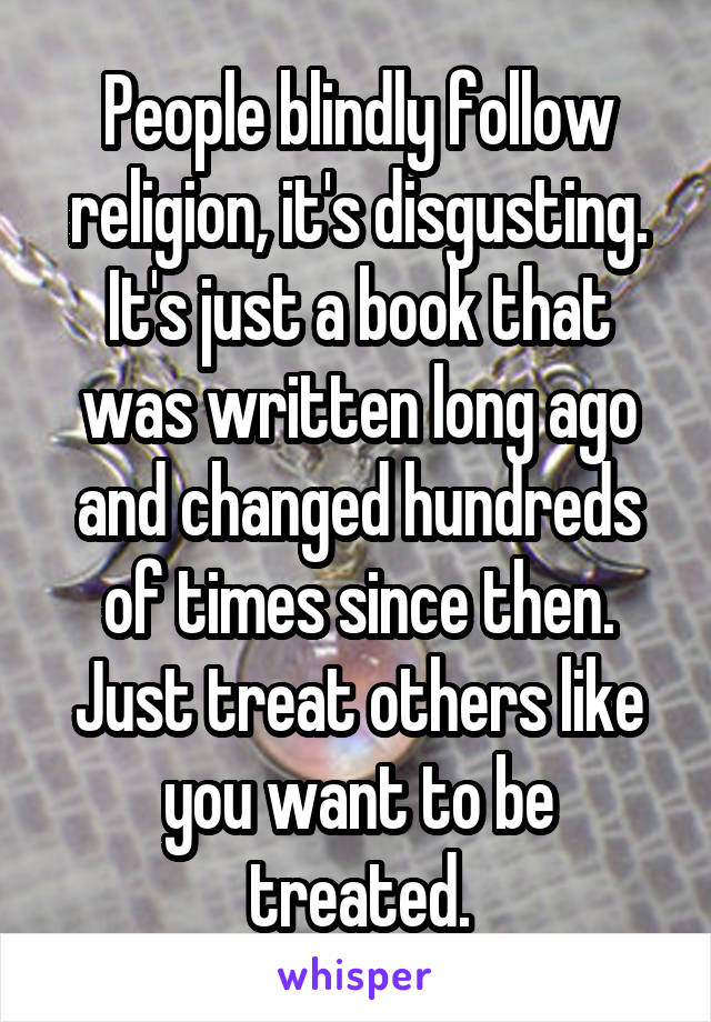 People blindly follow religion, it's disgusting. It's just a book that was written long ago and changed hundreds of times since then. Just treat others like you want to be treated.