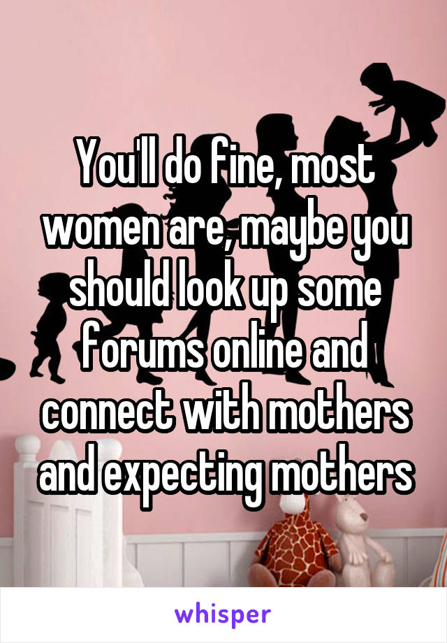 You'll do fine, most women are, maybe you should look up some forums online and connect with mothers and expecting mothers