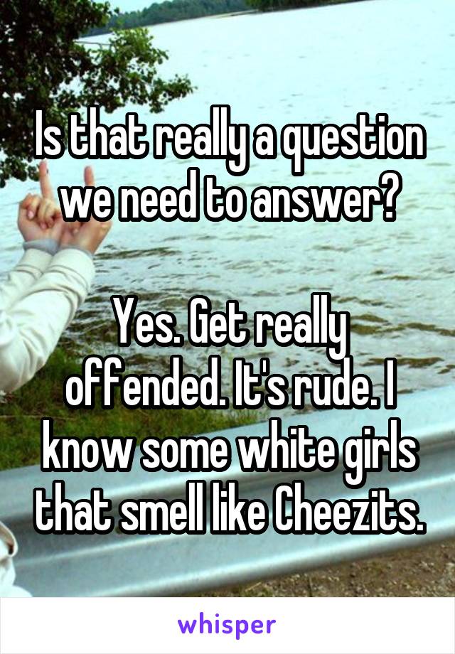 Is that really a question we need to answer?

Yes. Get really offended. It's rude. I know some white girls that smell like Cheezits.