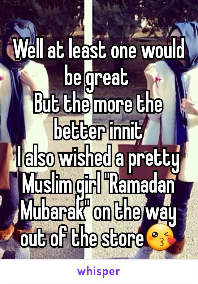 Well at least one would be great 
But the more the better innit
I also wished a pretty Muslim girl "Ramadan Mubarak" on the way out of the store😘