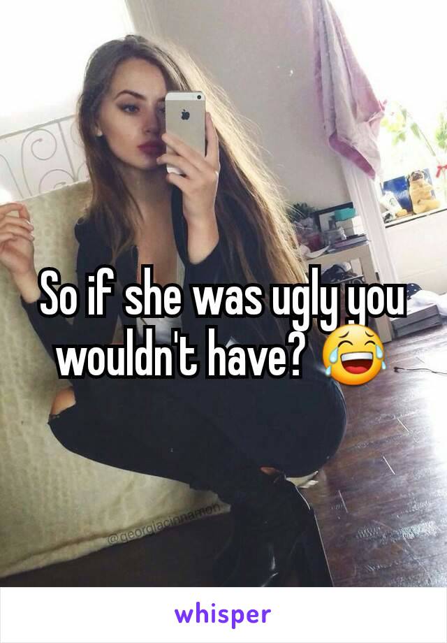 So if she was ugly you wouldn't have? 😂