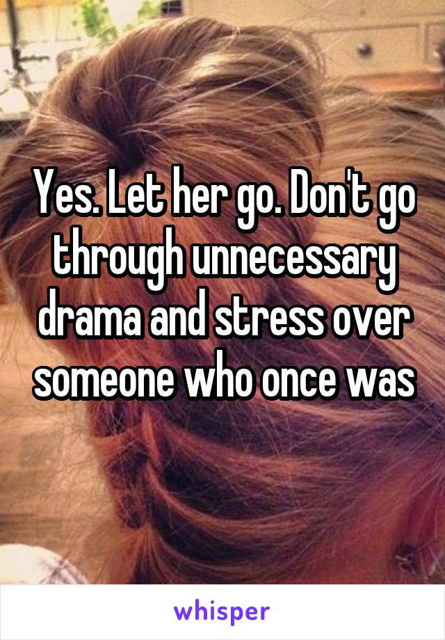 Yes. Let her go. Don't go through unnecessary drama and stress over someone who once was 