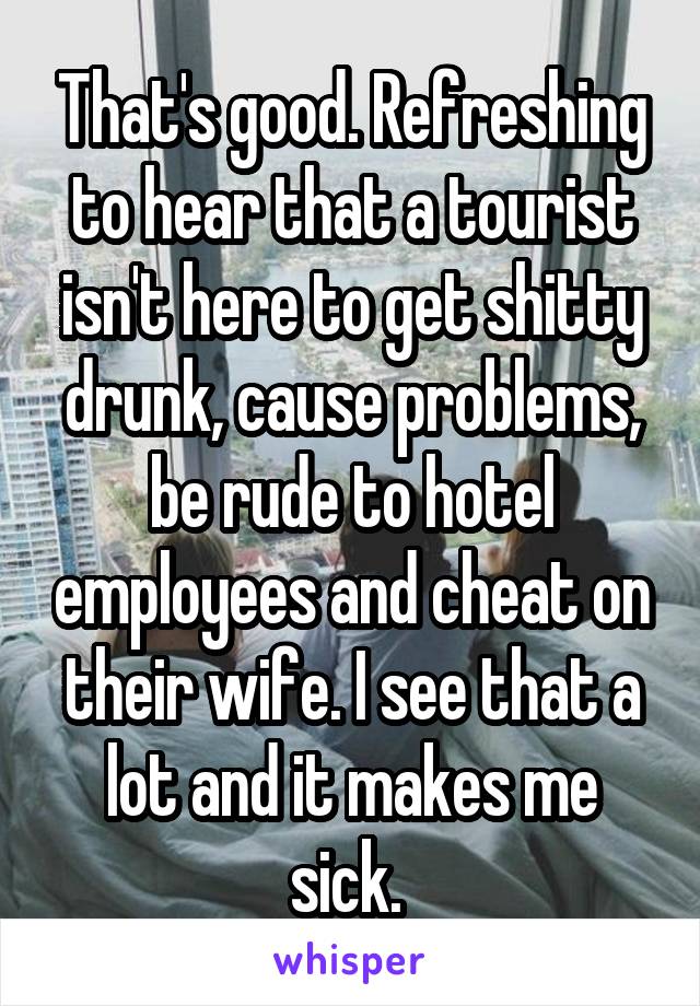 That's good. Refreshing to hear that a tourist isn't here to get shitty drunk, cause problems, be rude to hotel employees and cheat on their wife. I see that a lot and it makes me sick. 
