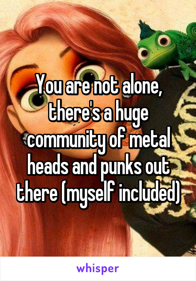 You are not alone, there's a huge community of metal heads and punks out there (myself included)