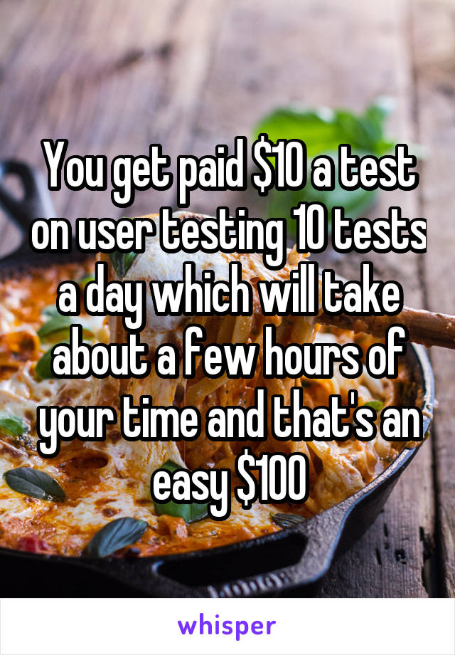 You get paid $10 a test on user testing 10 tests a day which will take about a few hours of your time and that's an easy $100