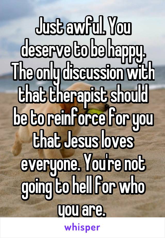 Just awful. You deserve to be happy. The only discussion with that therapist should be to reinforce for you that Jesus loves everyone. You're not going to hell for who you are. 