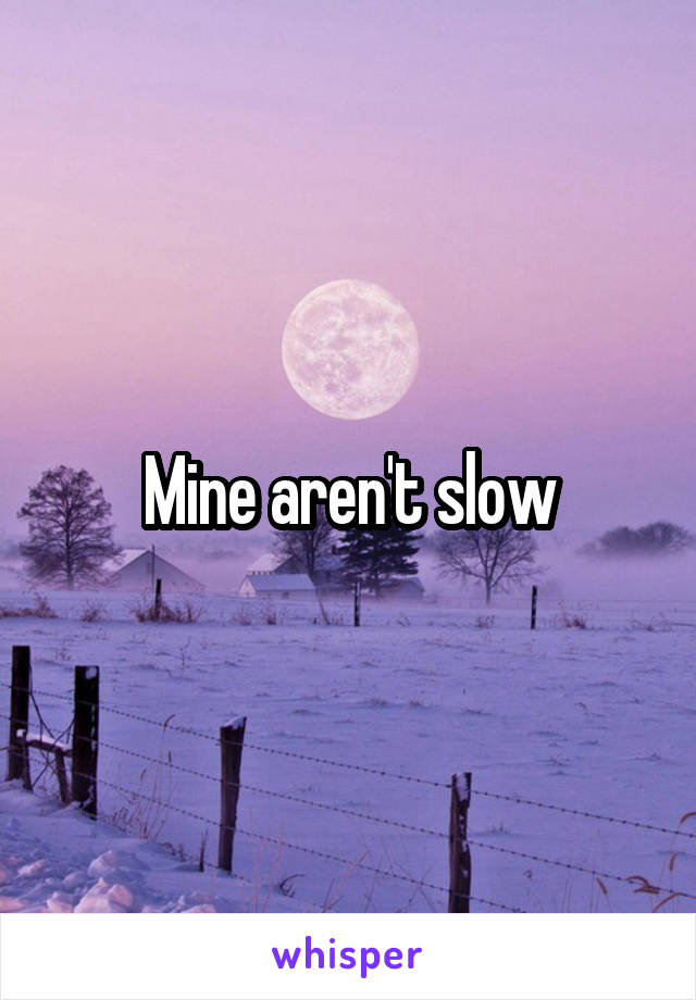 Mine aren't slow