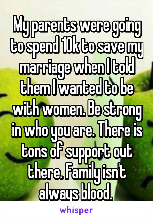 My parents were going to spend 10k to save my marriage when I told them I wanted to be with women. Be strong in who you are. There is tons of support out there. Family isn't always blood. 