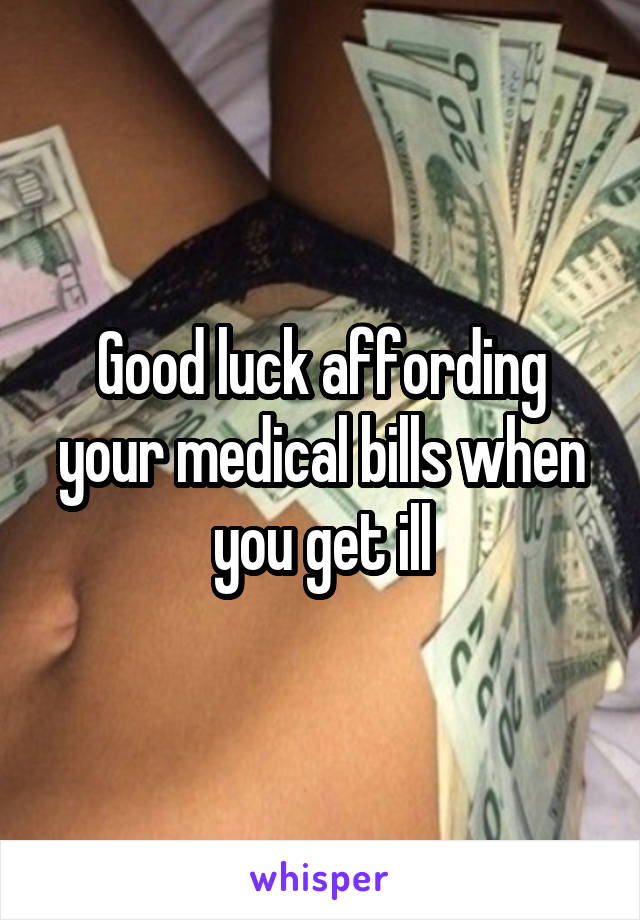 Good luck affording your medical bills when you get ill