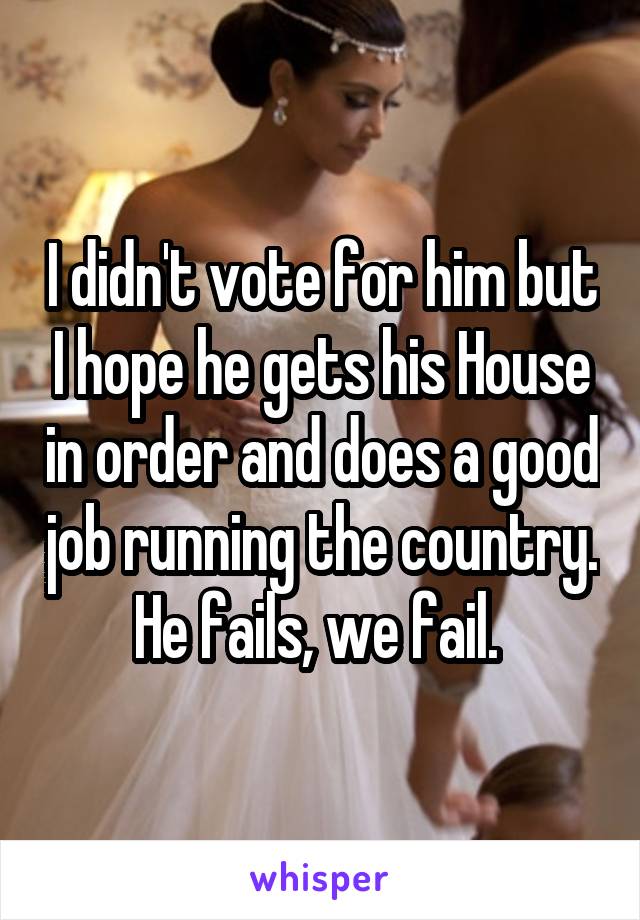 I didn't vote for him but I hope he gets his House in order and does a good job running the country.  He fails, we fail.  