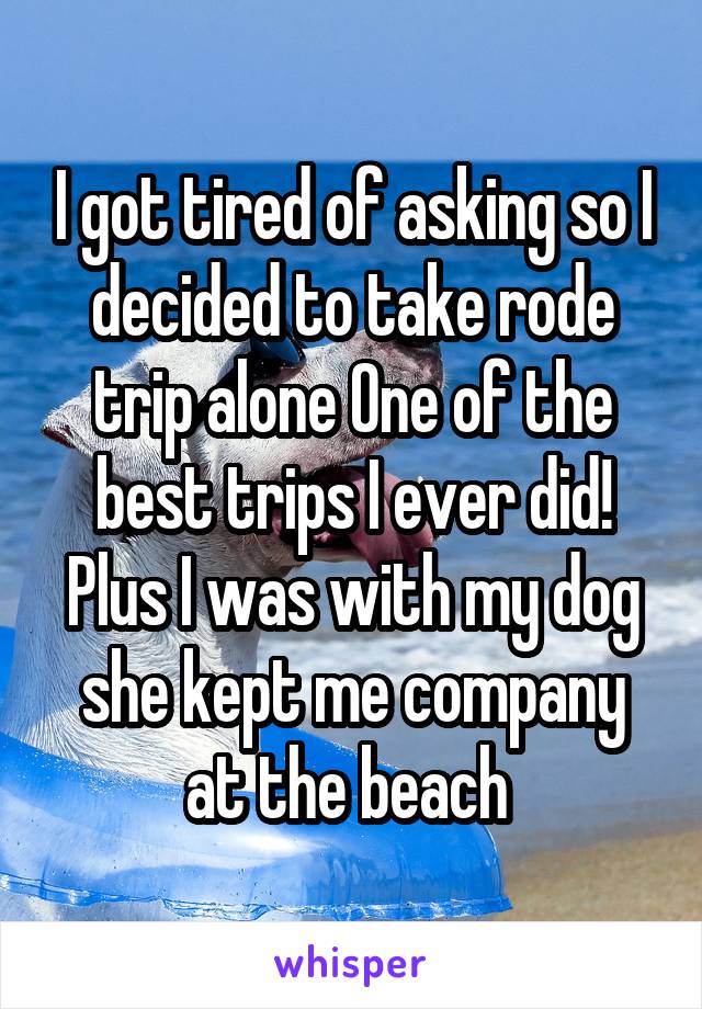 I got tired of asking so I decided to take rode trip alone One of the best trips I ever did! Plus I was with my dog she kept me company at the beach 