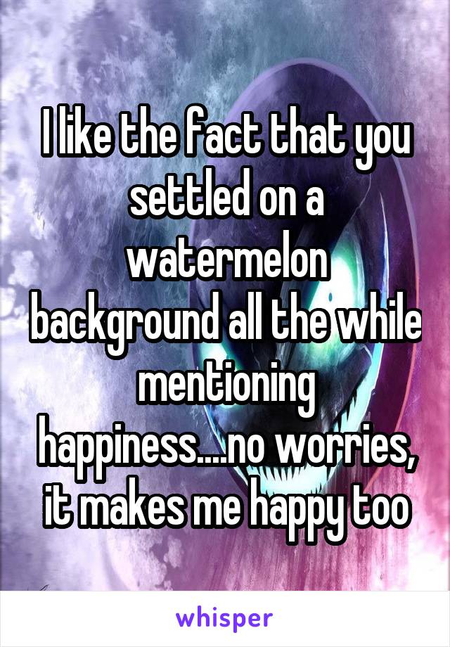 I like the fact that you settled on a watermelon background all the while mentioning happiness....no worries, it makes me happy too