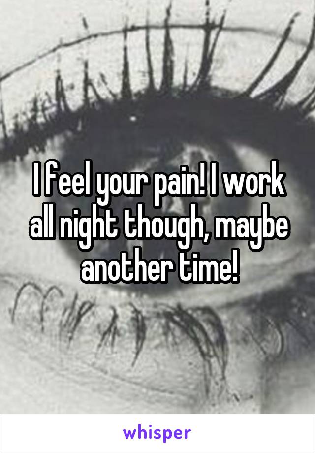 I feel your pain! I work all night though, maybe another time!