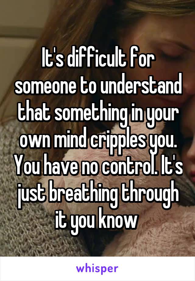 It's difficult for someone to understand that something in your own mind cripples you. You have no control. It's just breathing through it you know 
