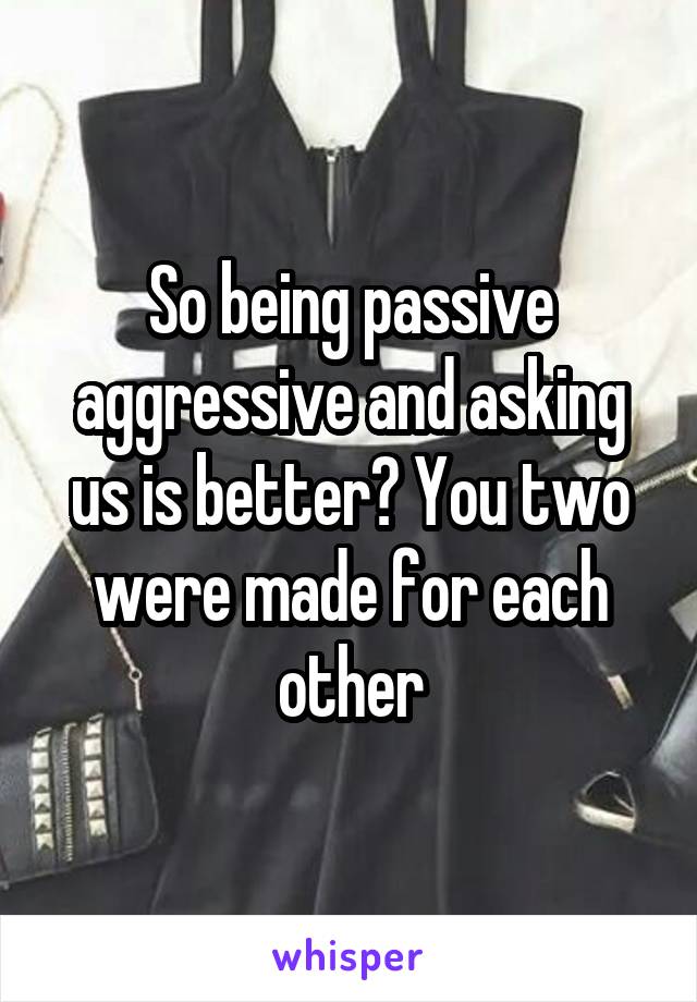 So being passive aggressive and asking us is better? You two were made for each other
