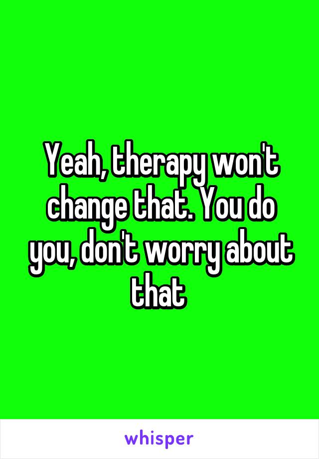 Yeah, therapy won't change that. You do you, don't worry about that 