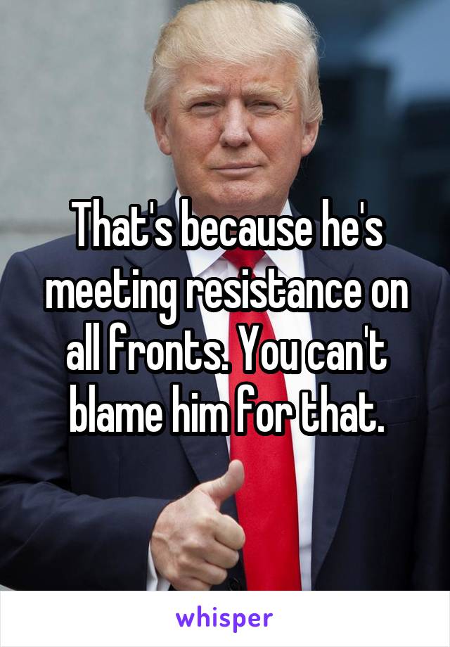 That's because he's meeting resistance on all fronts. You can't blame him for that.