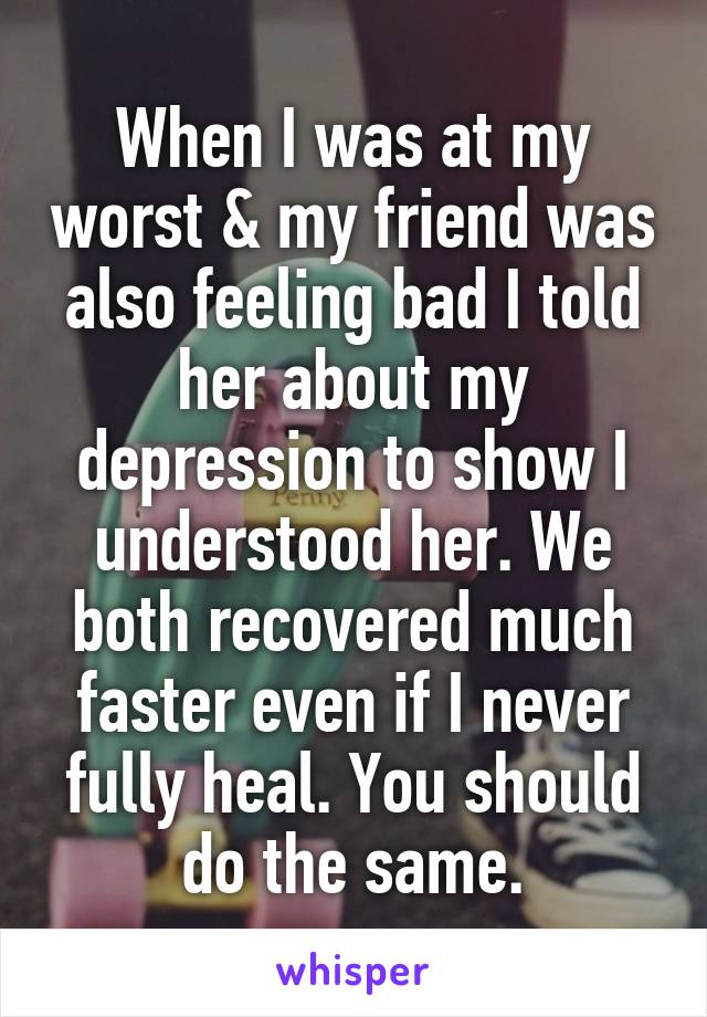 When I was at my worst & my friend was also feeling bad I told her about my depression to show I understood her. We both recovered much faster even if I never fully heal. You should do the same.