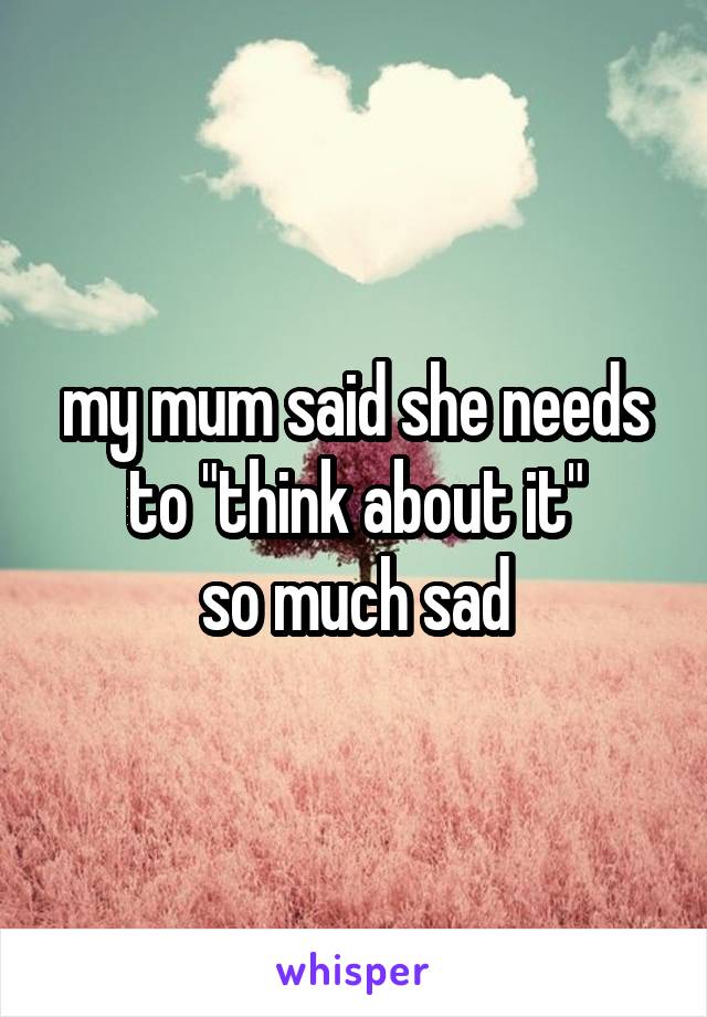 my mum said she needs to "think about it"
so much sad