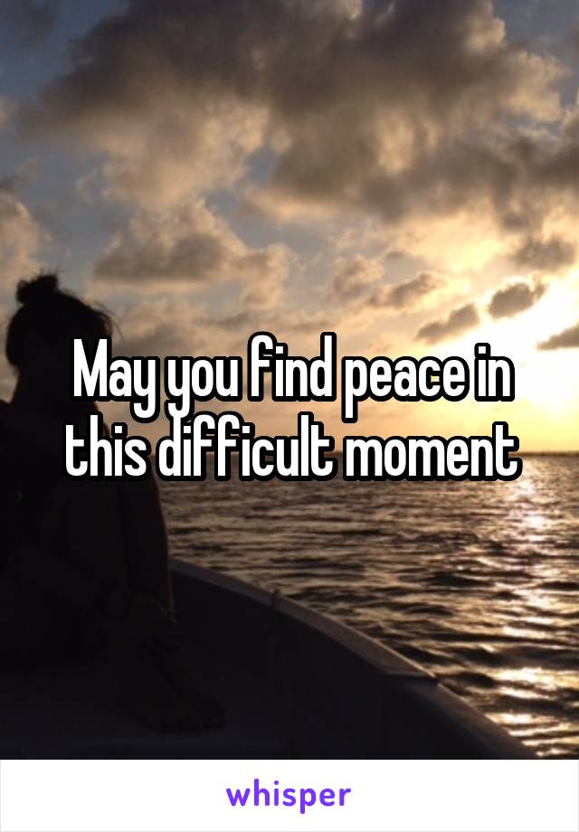 May you find peace in this difficult moment