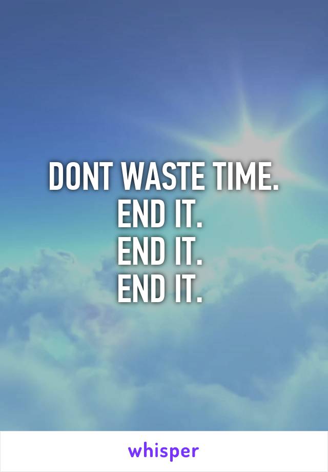 DONT WASTE TIME.
END IT. 
END IT. 
END IT. 