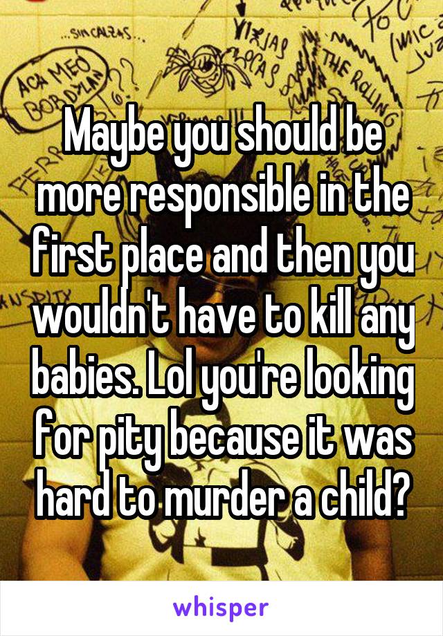 Maybe you should be more responsible in the first place and then you wouldn't have to kill any babies. Lol you're looking for pity because it was hard to murder a child?