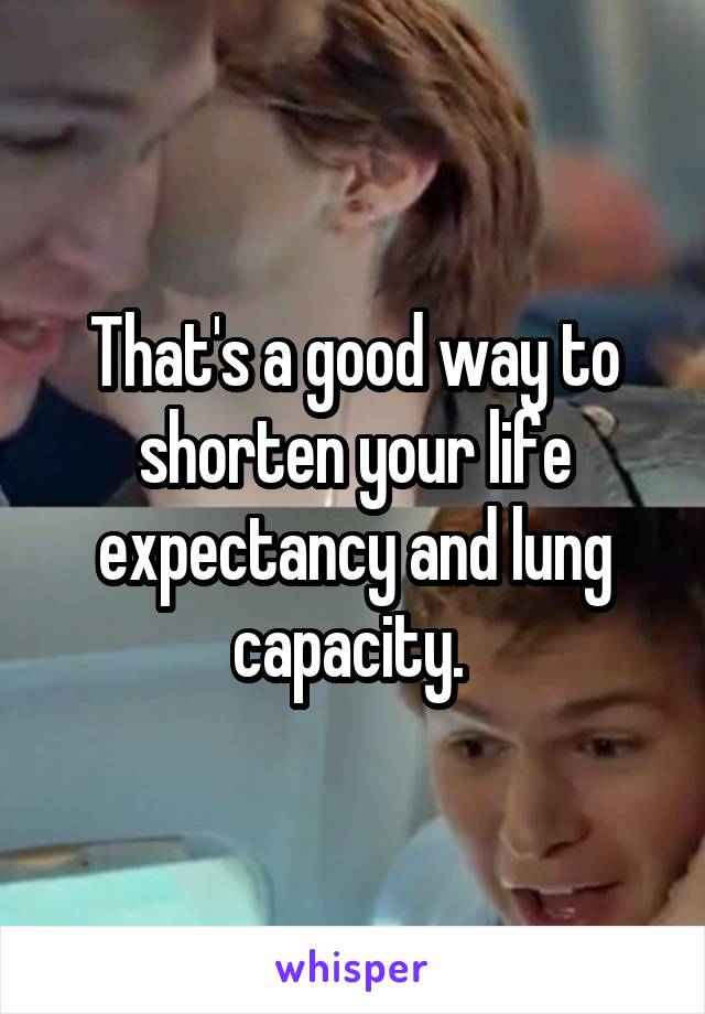 That's a good way to shorten your life expectancy and lung capacity. 