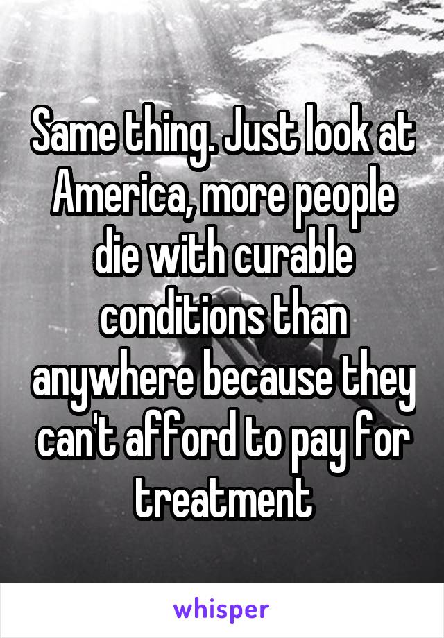 Same thing. Just look at America, more people die with curable conditions than anywhere because they can't afford to pay for treatment
