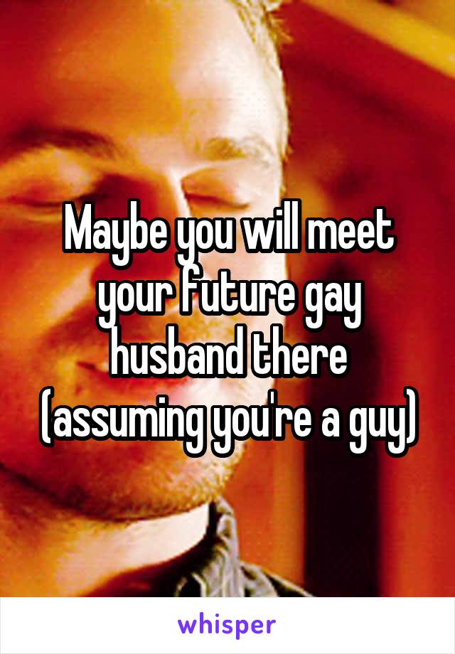 Maybe you will meet your future gay husband there (assuming you're a guy)