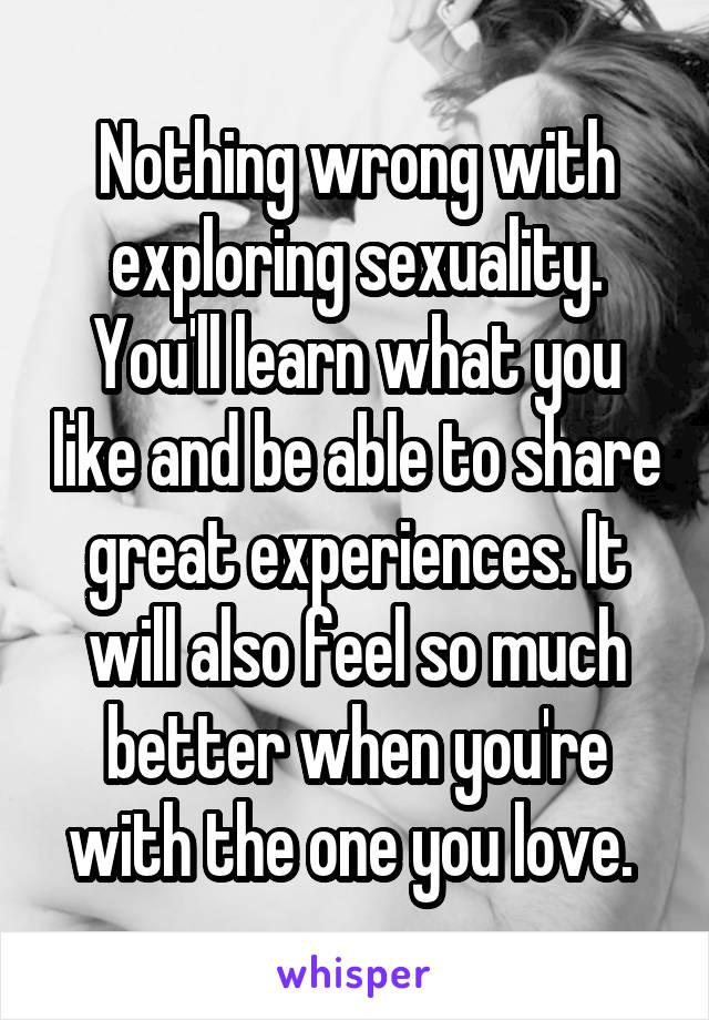 Nothing wrong with exploring sexuality. You'll learn what you like and be able to share great experiences. It will also feel so much better when you're with the one you love. 