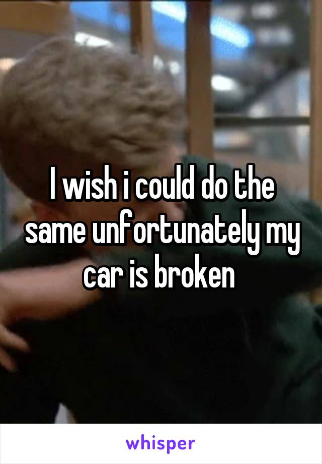 I wish i could do the same unfortunately my car is broken 