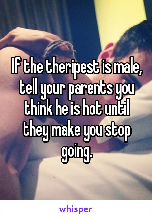 If the theripest is male, tell your parents you think he is hot until they make you stop going.