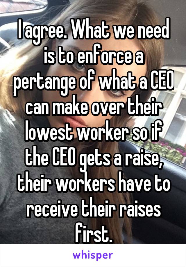 I agree. What we need is to enforce a pertange of what a CEO can make over their lowest worker so if the CEO gets a raise, their workers have to receive their raises first.