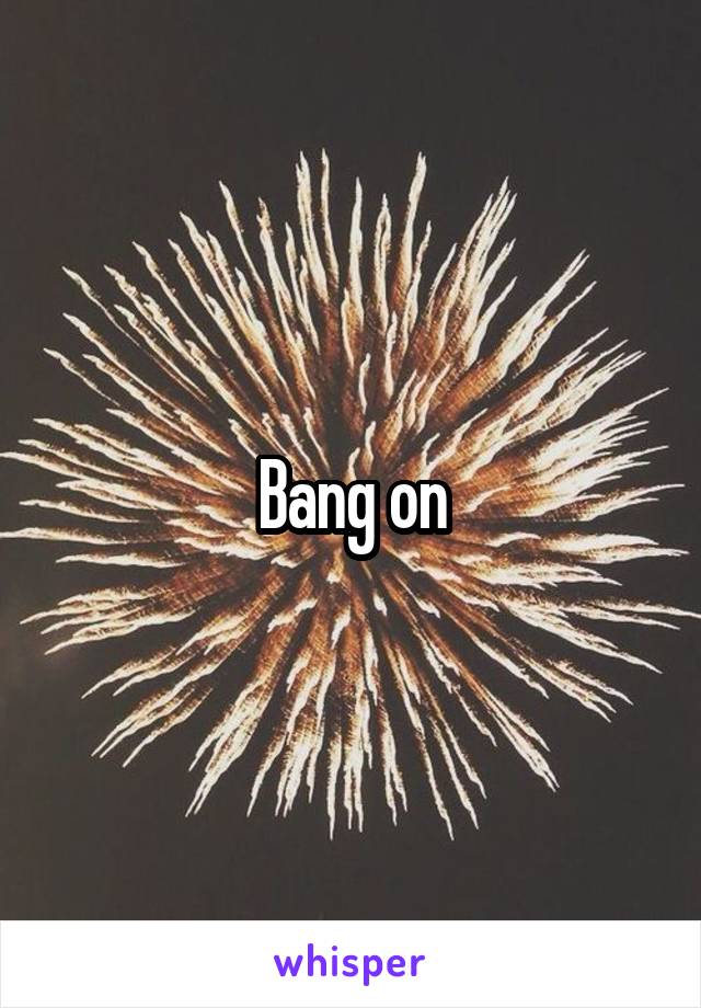 Bang on
